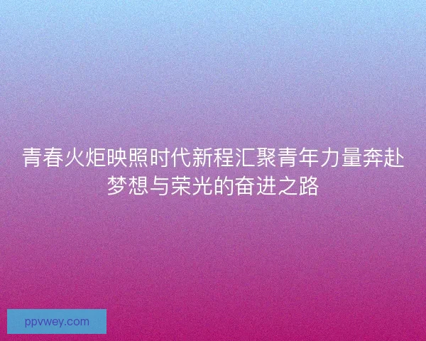 青春火炬映照时代新程汇聚青年力量奔赴梦想与荣光的奋进之路