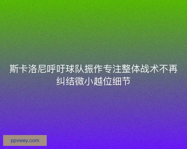 斯卡洛尼呼吁球队振作专注整体战术不再纠结微小越位细节
